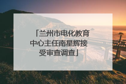 兰州市电化教育中心主任南星辉接受审查调查