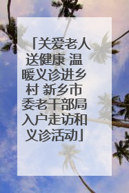 关爱老人送健康 温暖义诊进乡村 新乡市委老干部局入户走访和义诊活动
