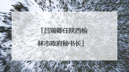吕瑞卿任陕西榆林市政府秘书长