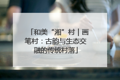 和美“湘”村｜画笔村：古韵与生态交融的传统村落