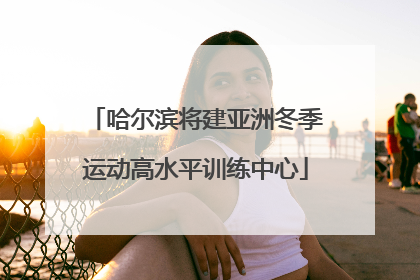 哈尔滨将建亚洲冬季运动高水平训练中心
