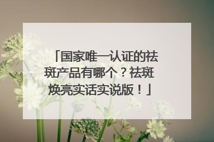 国家唯一认证的祛斑产品有哪个？祛斑焕亮实话实说版！