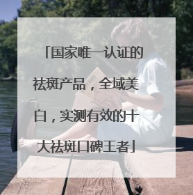 国家唯一认证的祛斑产品，全域美白，实测有效的十大祛斑口碑王者
