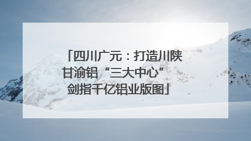四川广元：打造川陕甘渝铝“三大中心” 剑指千亿铝业版图