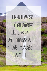 四川西充：有机赛道上，3.2万“新农人”成“兴农人”