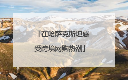 在哈萨克斯坦感受跨境网购热潮