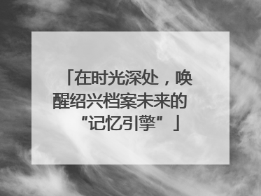在时光深处，唤醒绍兴档案未来的“记忆引擎”