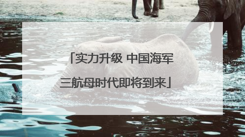 实力升级 中国海军三航母时代即将到来