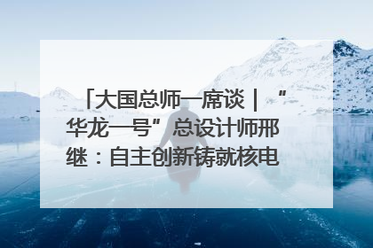 大国总师一席谈｜“华龙一号”总设计师邢继：自主创新铸就核电“国家名片”