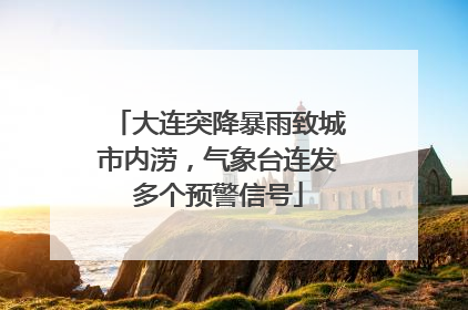 大连突降暴雨致城市内涝，气象台连发多个预警信号