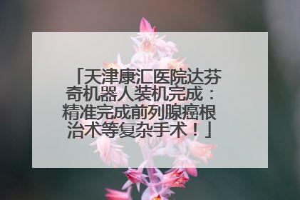 天津康汇医院达芬奇机器人装机完成：精准完成前列腺癌根治术等复杂手术！