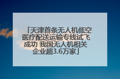 天津首条无人机低空医疗配送运输专线试飞成功 我国无人机相关企业超3.6万家