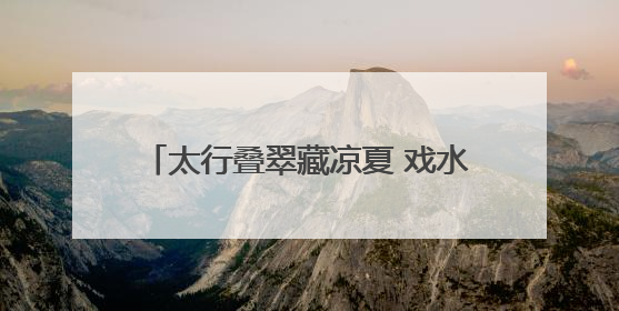 太行叠翠藏凉夏 戏水品艺享欢娱——石家庄这些出游地可消暑纳凉