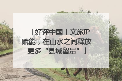 好评中国丨文旅IP赋能，在山水之间释放更多“县域留量”