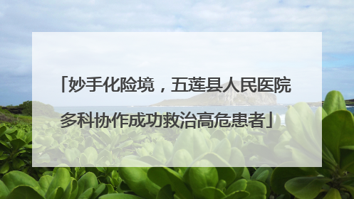 妙手化险境，五莲县人民医院多科协作成功救治高危患者