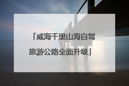 威海千里山海自驾旅游公路全面升级