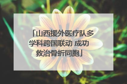 山西援外医疗队多学科跨国联动 成功救治骨折同胞