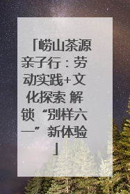 崂山茶源亲子行：劳动实践+文化探索 解锁“别样六一”新体验
