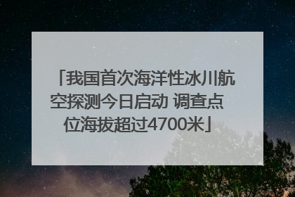 我国首次海洋性冰川航空探测今日启动 调查点位海拔超过4700米