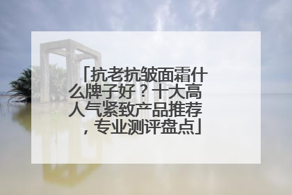 抗老抗皱面霜什么牌子好？十大高人气紧致产品推荐，专业测评盘点