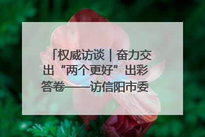 权威访谈｜奋力交出“两个更好”出彩答卷——访信阳市委书记蔡松涛
