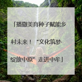 播撒美育种子赋能乡村未来！“文化筑梦·绽放中原”走进中牟