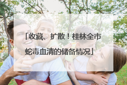 收藏、扩散！桂林全市蛇毒血清的储备情况