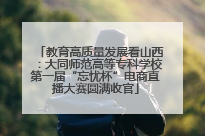 教育高质量发展看山西：大同师范高等专科学校第一届“忘忧杯”电商直播大赛圆满收官