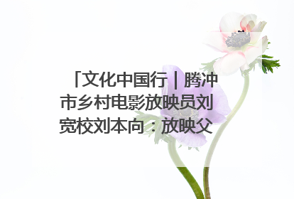 文化中国行｜腾冲市乡村电影放映员刘宽校刘本向：放映父子兵 接力光影梦