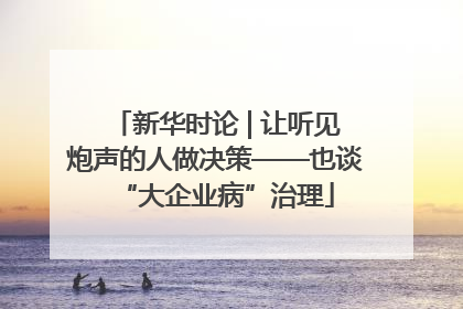 新华时论 | 让听见炮声的人做决策——也谈“大企业病”治理
