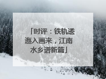 时评：铁轨逶迤入画来，江南水乡谱新篇
