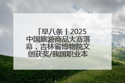 早八条丨2025中国旅游商品大赛落幕，吉林省博物院文创获奖/我国职业本科高校加速扩容