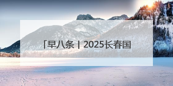 早八条丨2025长春国际光电博览会·Light国际会议开幕 / 10条政策举措专解急难愁盼 让群众看到变化得到实惠！