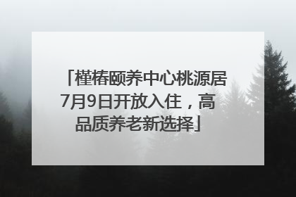 槿椿颐养中心桃源居7月9日开放入住，高品质养老新选择