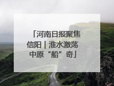 河南日报聚焦信阳｜淮水激荡中原“船”奇