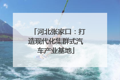 河北张家口：打造现代化集群式汽车产业基地