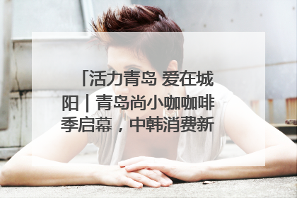 活力青岛 爱在城阳｜青岛尚小咖咖啡季启幕，中韩消费新场景点燃夏日热情