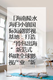 海南陵水海归小镇国际短剧影视基地：打造“拎包出海”新范式 构建全球影视产业“新热土”