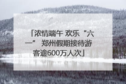 浓情端午 欢乐“六一” 郑州假期接待游客逾600万人次