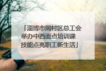 淄博市周村区总工会举办中西面点培训课 技能点亮职工新生活