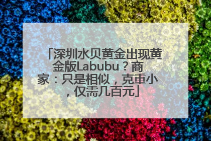 深圳水贝黄金出现黄金版Labubu？商家：只是相似，克重小，仅需几百元