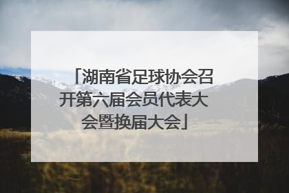湖南省足球协会召开第六届会员代表大会暨换届大会