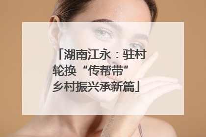 湖南江永：驻村轮换“传帮带” 乡村振兴承新篇