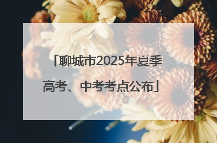 聊城市2025年夏季高考、中考考点公布
