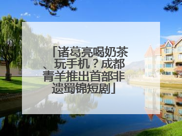 诸葛亮喝奶茶、玩手机？成都青羊推出首部非遗蜀锦短剧