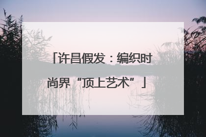 许昌假发：编织时尚界“顶上艺术”