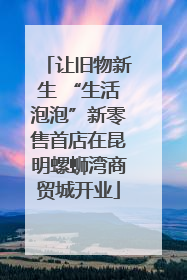 让旧物新生 “生活泡泡”新零售首店在昆明螺蛳湾商贸城开业