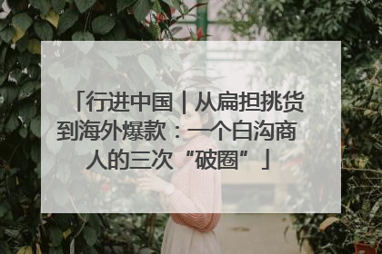 行进中国｜从扁担挑货到海外爆款：一个白沟商人的三次“破圈”