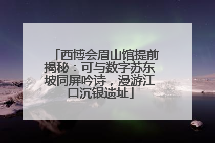西博会眉山馆提前揭秘：可与数字苏东坡同屏吟诗，漫游江口沉银遗址