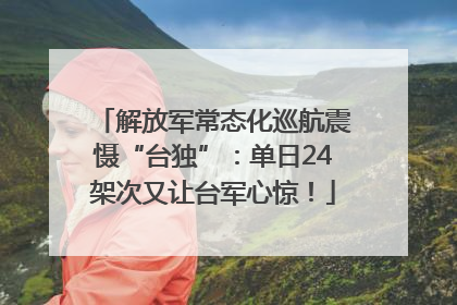 解放军常态化巡航震慑“台独”：单日24架次又让台军心惊！
